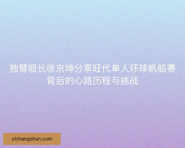 独臂船长徐京坤分享旺代单人环球帆船赛背后的心路历程与挑战