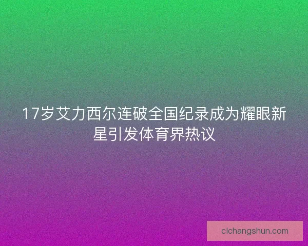17岁艾力西尔连破全国纪录成为耀眼新星引发体育界热议