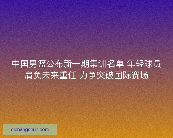 中国男篮公布新一期集训名单 年轻球员肩负未来重任 力争突破国际赛场
