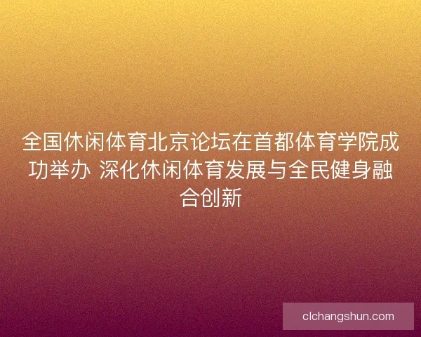 全国休闲体育北京论坛在首都体育学院成功举办 深化休闲体育发展与全民健身融合创新