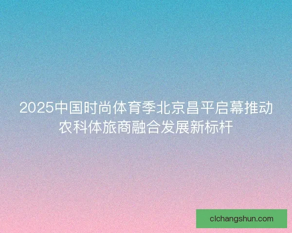2025中国时尚体育季北京昌平启幕推动农科体旅商融合发展新标杆
